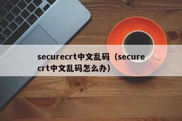 securecrt中文乱码（securecrt中文乱码怎么办）