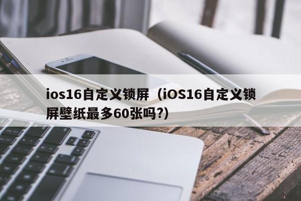 ios16自定义锁屏（iOS16自定义锁屏壁纸最多60张吗?）